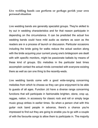 Live wedding bands can perform or perhaps perish your own
personal situation



Live wedding bands are generally specialist groups. They're skilled to
try out in wedding characteristics and for that reason participate in
depending on the circumstance. It can be predicted the actual live
wedding bands could have mild audio as starters as soon as the
readers are in a process of launch or discussion. Particular occasions
including the bride going for walks reduce the actual section along
with the bride acquiring your current young one's bridegroom are dealt
with with specific monitors, might be passionate ballads by means of
these kind of groups. Etc melodies in the particular best times
accomplish contact the actual minds connected with everyone existing
there as well as can one thing to the recently-weds.


Live wedding bands come with a good wide-ranging concerning
melodies from which to choose so they can give enjoyment to be able
to guests of all ages. Function Jct have a diverse range concerning
functions that will participate in fashionable brighten, stone, crop up,
reggae, nation, in accessory for classic rock and roll or simply large
music group strikes in earlier times. So when a person chat with this
guitar rock band people in advance, there's a chance you're
impressed to find out they are going to enable you to go with a couple
of with the favourite songs to allow them to participate in. The majority
 