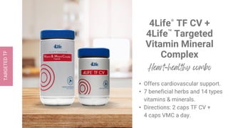 4Life® TF CV +
4Life™ Targeted
Vitamin Mineral
Complex
• Offers cardiovascular support.
• 7 beneficial herbs and 14 types
vitamins & minerals.
• Directions: 2 caps TF CV +
4 caps VMC a day.
 