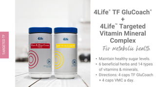 4Life® TF GluCoach®
+
4Life™ Targeted
Vitamin Mineral
Complex
• Maintain healthy sugar levels.
• 6 beneficial herbs and 14 types
of vitamins & minerals.
• Directions: 4 caps TF GluCoach
+ 4 caps VMC a day.
 