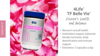 4Life®
TF Belle Vie®
• Women's overall health.
• Antioxidant support, balanced
female hormones, body
detoxification and immune
support.
• Directions: 2 capsules a day
 