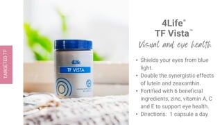 4Life®
TF Vista™
• Shields your eyes from blue
light.
• Double the synergistic effects
of lutein and zeaxanthin.
• Fortified with 6 beneficial
ingredients, zinc, vitamin A, C
and E to support eye health.
• Directions: 1 capsule a day
 