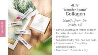 4Life®
Transfer Factor™
Collagen
• Contains hydrolyzed marine collagen
for better absorption and utilization
by the body.
• Supports healthy skin, hair, and nails.
• Contains vitamin C and E for
additional support.
• Directions: 1-2 packets a day.
 