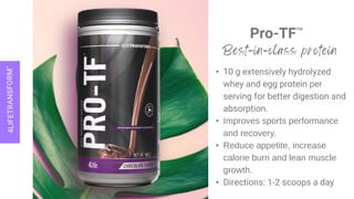 Pro-TF™
• 10 g extensively hydrolyzed
whey and egg protein per
serving for better digestion and
absorption.
• Improves sports performance
and recovery.
• Reduce appetite, increase
calorie burn and lean muscle
growth.
• Directions: 1-2 scoops a day
 