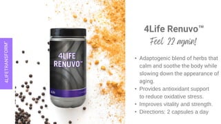 4Life Renuvo™
• Adaptogenic blend of herbs that
calm and soothe the body while
slowing down the appearance of
aging.
• Provides antioxidant support
to reduce oxidative stress.
• Improves vitality and strength.
• Directions: 2 capsules a day
 