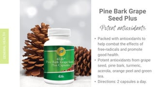 Pine Bark Grape
Seed Plus
• Packed with antioxidants to
help combat the effects of
free-radicals and promote
good health.
• Potent antioxidants from grape
seed, pine bark, turmeric,
acerola, orange peel and green
tea.
• Directions: 2 capsules a day.
 