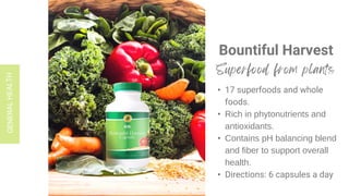 Bountiful Harvest
• 17 superfoods and whole
foods.
• Rich in phytonutrients and
antioxidants.
• Contains pH balancing blend
and fiber to support overall
health.
• Directions: 6 capsules a day
 