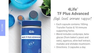4Life®
TF Plus Advanced
• Each capsule contains 100mg
Transfer Factor & 10 immune
supporting herbs.
• Blend includes cordyceps, beta-
glucan (from baker's yeast and
oats), agaricus, olive leaf extract,
maitake and shiitake mushroom.
• Directions: 3 capsules a day
 
