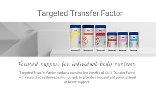Targeted Transfer Factor
Targeted Transfer Factor products combine the benefits of 4Life Transfer Factor
with researched system-specific nutrients to provide a focused and personal level
of health support.
 