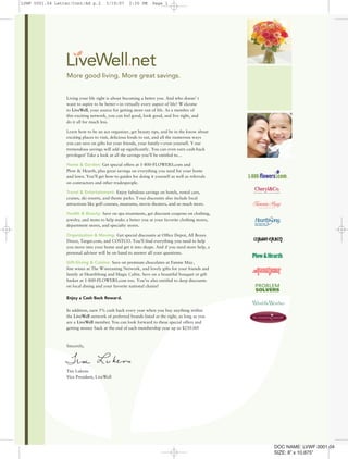 Living your life right is about becoming a better you. And who doesn’ t
want to aspire to be better—in virtually every aspect of life? W elcome
to LiveWell, your source for getting more out of life. As a member of
this exciting network, you can feel good, look good, and live right, and
do it all for much less.
Learn how to be an ace organizer, get beauty tips, and be in the know about
exciting places to visit, delicious foods to eat, and all the numerous ways
you can save on gifts for your friends, your family—even yourself. Y our
tremendous savings will add up significantly. You can even earn cash-back
privileges! Take a look at all the savings you’ll be entitled to…
Home & Garden: Get special offers at 1-800-FLOWERS.com and
Plow & Hearth, plus great savings on everything you need for your home
and lawn. You’ll get how-to guides for doing it yourself as well as referrals
on contractors and other tradespeople.
Travel & Entertainment: Enjoy fabulous savings on hotels, rental cars,
cruises, ski resorts, and theme parks. Your discounts also include local
attractions like golf courses, museums, movie theaters, and so much more.
Health & Beauty: Save on spa treatments, get discount coupons on clothing,
jewelry, and items to help make a better you at your favorite clothing stores,
department stores, and specialty stores.
Organization & Moving: Get special discounts at Office Depot, All Boxes
Direct, Target.com, and COSTCO. You’ll find everything you need to help
you move into your home and get it into shape. And if you need more help, a
personal advisor will be on hand to answer all your questions.
Gift-Giving & Cuisine: Save on premium chocolates at Fannie May,
fine wines at The Winetasting Network, and lovely gifts for your friends and
family at HearthSong and Magic Cabin. Save on a beautiful bouquet or gift
basket at 1-800-FLOWERS.com too. You’re also entitled to deep discounts
on local dining and your favorite national chains!
Enjoy a Cash Back Reward.
In addition, earn 5% cash back every year when you buy anything within
the LiveWell network of preferred brands listed at the right, as long as you
are a LiveWell member. You can look forward to these special offers and
getting money back at the end of each membership year up to $250.00!
Sincerely,
Tim Lukens
Vice President, LiveWell
®
DOC NAME: LVWF 0001.04
SIZE: 8” x 10.875"
LVWF 0001.04 Letter/Cont/Ad p.2 3/19/07 2:30 PM Page 1
 