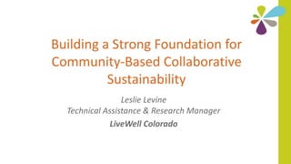 Building a Strong Foundation for
Community-Based Collaborative
Sustainability
Leslie Levine
Technical Assistance & Research Manager
LiveWell Colorado
 