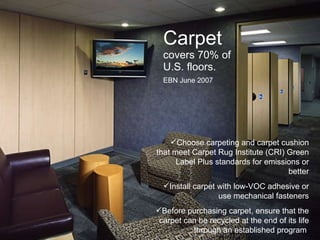 Carpet  covers 70% of U.S. floors. EBN June 2007 Choose carpeting and carpet cushion that meet Carpet Rug Institute (CRI) Green Label Plus standards for emissions or better Install carpet with low-VOC adhesive or use mechanical fasteners Before purchasing carpet, ensure that the carpet can be recycled at the end of its life through an established program  