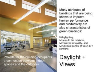 Many attributes of buildings that are being shown to improve human performance and productivity are also characteristics of green buildings: Intent: Provide for the building occupants a connection between indoor spaces and the outdoors . . .  daylighting,  views to the outdoors,  improved air quality, and  individual control of fresh air +  comforts.  Daylight +  Views 