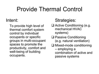 Provide Thermal Control Intent: To provide high level of thermal comfort system control by individual occupants or specific groups in multi-occupant spaces to promote the productivity, comfort and well-being of building occupants. Strategies: Active Conditioning (e.g. mechanical HVAC systems) Passive Conditioning (e.g. natural ventilation) Mixed-mode conditioning – employing a combination of active and passive systems 
