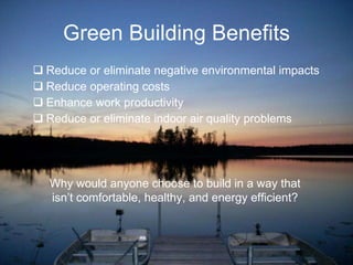 Green Building Benefits Reduce or eliminate negative environmental impacts Reduce operating costs Enhance work productivity Reduce or eliminate indoor air quality problems Why would anyone choose to build in a way that isn’t comfortable, healthy, and energy efficient? 