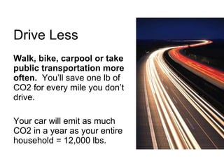 Drive Less Walk, bike, carpool or take public transportation more often.   You’ll save one lb of CO2 for every mile you don’t drive. Your car will emit as much CO2 in a year as your entire household = 12,000 lbs. 