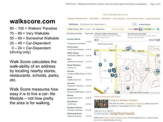 walkscore.com 90 – 100 = Walkers’ Paradise 70 – 89 = Very Walkable 50 – 69 = Somewhat Walkable 25 – 49 = Car-Dependent 0 – 24 = Car-Dependent  (driving only) Walk Score calculates the walk-ability of an address by locating nearby stores, restaurants, schools, parks, etc. Walk Score measures how easy it is to live a car- lite lifestyle – not how pretty the area is for walking. 