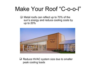 Make Your Roof “C-o-o-l” Metal roofs can reflect up to 70% of the sun’s energy and reduce cooling costs by up to 20% Reduce HVAC system size due to smaller peak cooling loads 