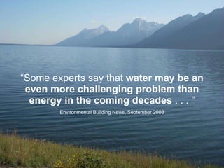 “ Some experts say that  water may be an even more challenging problem than energy in the coming decades  . . . ” Environmental Building News, September 2008 