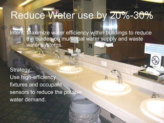 Reduce Water use by 20%-30%  Intent: Maximize water efficiency within buildings to reduce  the burden on municipal water supply and waste  water systems. Strategy: Use high-efficiency  fixtures and occupant  sensors to reduce the potable  water demand. 
