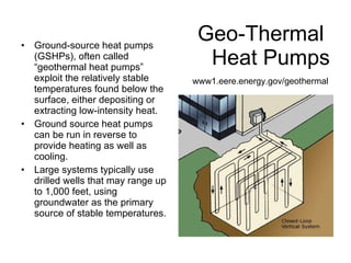 Geo-Thermal  Heat Pumps Ground-source heat pumps (GSHPs), often called “geothermal heat pumps”  exploit the relatively stable temperatures found below the surface, either depositing or extracting low-intensity heat. Ground source heat pumps can be run in reverse to provide heating as well as cooling. Large systems typically use drilled wells that may range up to 1,000 feet, using groundwater as the primary source of stable temperatures. www1.eere.energy.gov/geothermal 