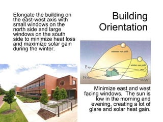 Building  Orientation   Elongate the building on the east-west axis with small windows on the north side and large windows on the south side to minimize heat loss and maximize solar gain during the winter. Minimize east and west facing windows.  The sun is low in the morning and evening, creating a lot of glare and solar heat gain. 