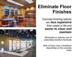 Eliminate Floor Finishes Concrete finishing options are   less expensive   than carpet or tile and   easier to clean and maintain Eliminates or reduces use of potentially harmful chemicals Risk of injury may a drawback depending on the concrete finish 