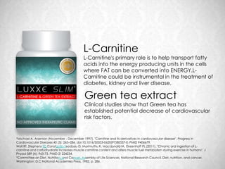 L-Carnitine
                                            L-Carnitine's primary role is to help transport fatty
                                            acids into the energy producing units in the cells
                                            where FAT can be converted into ENERGY.L-
                                            Carnitine could be instrumental in the treatment of
                                            diabetes, kidney and liver disease.

                                            Green tea extract
                                            Clinical studies show that Green tea has
                                            established potential decrease of cardiovascular
                                            risk factors.


*Michael A. Arsenian (November - December 1997). "Carnitine and its derivatives in cardiovascular disease". Progress in
Cardiovascular Diseases 40 (3): 265–286. doi:10.1016/S0033-0620(97)80037-0. PMID 9406679.
Wall BT, Stephens FD Constantin-Teodosiu D, Marimuthu K, Macdonald IA, Greenhaff PL (2011). "Chronic oral ingestion of L-
carnitine and carbohydrate increases muscle carnitine content and alters muscle fuel metabolism during exercise in humans". J
Physiol 589 (4): 963-73. PMID 21224234.
*Committee on Diet, Nutrition, and Cancer, Assembly of Life Sciences, National Research Council, Diet, nutrition, and cancer,
Washington: D.C National Academies Press, 1982, p. 286.
 