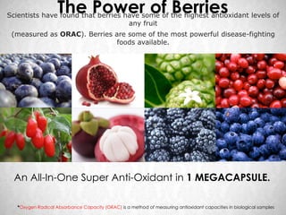 The Power of Berries
Scientists have found that berries have some of the highest antioxidant levels of
                                    any fruit
 (measured as ORAC). Berries are some of the most powerful disease-fighting
                              foods available.




  An All-In-One Super Anti-Oxidant in 1 MEGACAPSULE.

   *Oxygen Radical Absorbance Capacity (ORAC) is a method of measuring antioxidant capacities in biological samples
 