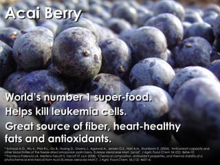 Acai Berry




World’s number 1 super-food.
Helps kill leukemia cells.
Great source of fiber, heart-healthy
fats and antioxidants.
* Schauss A.G., Wu X., Prior R.L., Ou B., Huang D., Owens J., Agarwal A., Jensen G.S., Hart A.N., Shanbrom E. (2006). "Antioxidant capacity and
other bioactivities of the freeze-dried amazonian palm berry, Euterpe oleraceae Mart. (acai)". J Agric Food Chem 54 (22): 8604–10.
* Pacheco-Palencia LA, Mertens-Talcott S, Talcott ST (Jun 2008). "Chemical composition, antioxidant properties, and thermal stability of a
phytochemical enriched oil from Açaí (Euterpe oleracea Mart.)". J Agric Food Chem. 56 (12): 4631–6.
 