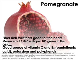 Pomegranate




 Fiber rich fruit thats good for the heart.
 Measured at 2,860 units per 100 grams in the
 ORAC.
 Good source of vitamin C and B5 (pantothenic
 acid), potassium and polyphenols.
* Mertens-Talcott SU, Jilma-Stohlawetz P, Rios J, Hingorani L, Derendorf H (November 2006). "Absorption, metabolism, and
antioxidant effects of pomegranate (Punica granatum l.) polyphenols after ingestion of a standardized extract in healthy
human volunteers". J Agric Food Chem. 54 (23): 8956–61.
* Seeram, N.P., Schulman, R.N., Heber, D. (eds.). ”Pomegranates: Ancient Roots to Modern Medicine”, 2006, CRC Press.
 