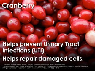 Cranberry




Helps prevent Urinary Tract
Infections (UTI).
Helps repair damaged cells.
* Cranberries: In-depth nutrient analysis Cranberry in-depth nutrient analysis, World's Healthiest Foods.
* Duthie SJ, Jenkinson AM, Crozier A, et al. (March 2006). "The effects of cranberry juice consumption on antioxidant status and biomarkers
relating to heart disease and cancer in healthy human volunteers". Eur J Nutr 45 (2): 113–22.
 
