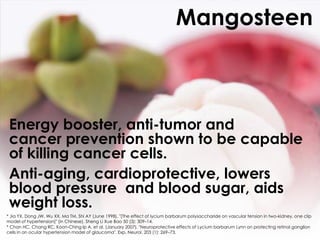 Mangosteen



 Energy booster, anti-tumor and
 cancer prevention shown to be capable
 of killing cancer cells.
 Anti-aging, cardioprotective, lowers
 blood pressure and blood sugar, aids
 weight loss.
* Jia YX, Dong JW, Wu XX, Ma TM, Shi AY (June 1998). "[The effect of lycium barbarum polysaccharide on vascular tension in two-kidney, one clip
model of hypertension]" (in Chinese). Sheng Li Xue Bao 50 (3): 309–14.
* Chan HC, Chang RC, Koon-Ching Ip A, et al. (January 2007). "Neuroprotective effects of Lycium barbarum Lynn on protecting retinal ganglion
cells in an ocular hypertension model of glaucoma". Exp. Neurol. 203 (1): 269–73.
 