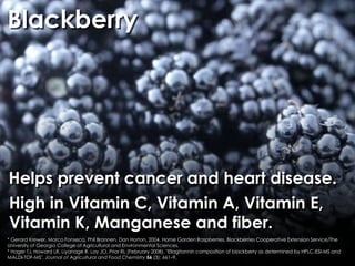 Blackberry




Helps prevent cancer and heart disease.
High in Vitamin C, Vitamin A, Vitamin E,
Vitamin K, Manganese and fiber.
* Gerard Krewer, Marco Fonseca, Phil Brannen, Dan Horton, 2004. Home Garden:Raspberries, Blackberries Cooperative Extension Service/The
University of Georgia College of Agricultural and Environmental Sciences.
* Hager TJ, Howard LR, Liyanage R, Lay JO, Prior RL (February 2008). "Ellagitannin composition of blackberry as determined by HPLC-ESI-MS and
MALDI-TOF-MS". Journal of Agricultural and Food Chemistry 56 (3): 661–9.
 