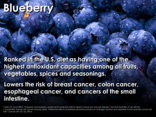 Blueberry



Ranked in the U.S. diet as having one of the
highest antioxidant capacities among all fruits,
vegetables, spices and seasonings.
Lowers the risk of breast cancer, colon cancer,
esophageal cancer, and cancers of the small
intestine.
* Neto CC (June 2007). "Cranberry and blueberry: evidence for protective effects against cancer and vascular diseases". Mol Nutr Food Res. 51 (6): 652–64.
* Schmidt BM, Erdman JW, Lila MA (January 2006). "Differential effects of blueberry proanthocyanidins on androgen sensitive and insensitive human prostate cancer cell
lines". Cancer Lett. 231 (2): 240–6.
 