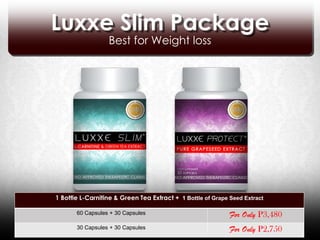 Luxxe Slim Package
                  Best for Weight loss




1 Bottle L-Carnitine & Green Tea Extract + 1 Bottle of Grape Seed Extract

       60 Capsules + 30 Capsules                             For Only P3,480
       30 Capsules + 30 Capsules                             For Only P2,750
 