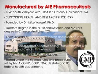 Manufactured by AIE Pharmaceuticals
- 1845 South Vineyard Ave., Unit # 5 Ontario, California 91761
- SUPPORTING HEALTH AND RESEARCH SINCE 1995
- Founded by Dr. Mike Youssef, Ph.D.
- Doctor's degree in the Nutritional Science and Master's
degree in Chinese Medicine (TCM)
- Over 25 years of dedicated research and practice in the
nutrition and preventive medicine.
- Has created the most effective herbal formulations for liver
Hepatitis and Cirrhosis in the world.
- Under cGMP and cGLP compliances.
- Tested under the rigorous rules and procedures
set by NNfA cGMP, cGLP, FDA, US state and US
federal health departments.
 