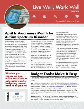 Providedby:
Whether you
choose an app,
online calculator or
automatic transfer,
budgeting doesn’t
have to be painful.
April Is Awareness Month for
Autism Spectrum Disorder
April is designated as National Autism
Awareness Month, and April 2 is World
Autism Awareness Day. These observances
are intended to raise awareness about autism
spectrum disorders (ASDs). According to the
U.S. Centers for Disease Control and
Prevention (CDC), 1 in 88 children in the
United States have ASD, and the diagnosis is
far more common among boys than girls.
Despite autism being so common, many
people do not know exactly what autism is.
According to the CDC, ASDs are a group of
developmental disabilities that cause social,
communication and behavioral challenges.
“Spectrum” refers to the wide range of
symptoms and levels of impairment that
those
diagnosed with ASDs can have. The National
Institute of Mental Health lists five autistic
spectrum disorders: autistic disorder (classic
autism), Asperger's disorder (Asperger
syndrome), pervasive developmental disorder
not otherwise specified (PDD-NOS), Rett's
disorder (Rett syndrome) and childhood
disintegrative disorder (CDD).
Research has yet to pinpoint the cause of
ASDs, but studies suggest that both genes
and environment are likely contributing
factors.
Genes. Although family history does not
seem to affect or predict an ASD diagnosis,
once one sibling is diagnosed with an ASD,
other siblings have 35 times the usual risk of
also developing an ASD.
Environment. The environment includes
anything surrounding your body that can
affect your health, including water, air, food,
medications and other materials you may
come in contact with. Environmental
influences on ASDs are still being
researched, but various factors may each play
a small role in ASD development.
There has been some concern that childhood
vaccines cause ASDs. Although there may be
other unknown causes of ASDs, the CDC
states that there is no causal relationship
between childhood vaccines and ASDs.
Several regulatory bodies, including the
CDC, continue to monitor vaccines for safety
and effectiveness.
Early detection and diagnosis of an ASD is
essential for providing the most effective
treatment. Make sure an ASD screening is
part of your child’s wellness checkups.
Budget Tools: Make It Easy
If you don’t enjoy crunching numbers and sticking to budgets, there are a variety of budgeting
tools available that can help make budgeting—and improving financial health—easy, and maybe
even fun.
Apps – Easy and convenient, an app on your mobile device can help you track your budgeting
and savings goals. Many different apps are available—for example, Mint (www.mint.com) tracks
expenses according to category, and Check (https://check.me) helps you meet bills’ due dates.
Online calculators – Basic online budget calculators can help you see where your money goes.
You can spend a few minutes entering numbers into budget categories to give yourself a good
overview of your finances. Simply search online for “budget calculator” to find a calculator that
works for you.
Automatic transfers – The easiest way to increase your savings is to make it automatic and
painless. Simply set up an automatic deposit to a savings account and then check in from time to
time to see how a little bit each month can add up to great savings.
Presented by The Gardner Group
 