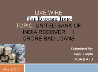 LIVE WIRE
TOPIC: UNITED BANK OF
INDIA RECOVER 1
CRORE BAD LOANS
Submitted By:
Anjali Gupta
MBA (FA) B
8 March 2014
 
