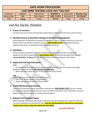 Page 2 of 3
SAFE WORK PROCEDURE
LIVE WIRE TESTING LOCK OUT TAG OUT
Created by Julian K. Approved by GEORGE A. Department Manufac. Eng.
Revision Date N/A Date Created: JUNE 14 2013 Document # WI-1XX-001
Dept. P.Eng Version 2013-0 Page 1 of 4
Lock Out Tag Out Procedure
1. Prepare For Shutdown
Everyone in the area must be informed that Lockout/Tagout will be performed and on whichmachines.
2. Identify Sources of Hazardous Energy on the machine/equipment
Assess equipment and identify the hazardous energy sources (figure 1.0), either potential or kineticand
determine the most effective method to achieve a “ZERO ENERGY STATE”. ContactManufacturing
Engineer (Julian Kalac) to help identify system shutdownprocedures.
3. Shutdown
Follow proprietary equipment and system shutdown procedures normally used to stopping the
equipment and return equipment to a “ZERO ENERGY STATE” by methods described under“General
Lockout Guidelines” in Figure 1.0. This will likely mean turning or pressing the “stop”button
4. Apply Lock and Tag Information.
Locks
— Each worker will shall obtain his/her own individually keyed lock. This is the workers ownsafety
equipment is not to be loaned. (No duplicate or master keys).
— When more than one person use a multi-hinged hasp lockout device.
Tags
Lockout tags should include the followinginformation:
— Date, Time. Workers Name(s), Department(s).
— Reason why equipment has been disconnected
5. Verify Effectiveness of Lockout
Ensure that all equipment energy sources are re-tested and a “ZERO ENERGY STATE” has ben achieved.
Use equipment specified testing devices for system shutdown confirmation such as Volt Meters, pressure
gauges, blocks, bleeding devices or cycling systemsprocedures.
6. Release From Lockout/Tagout
Before locks/tags are removed and energy is restored to the machine/equipment, inspect the work area
to ensure components are operationally intact. Each lock and tag should be removed from eachenergy-
isolating device by the worker who applied the lock andtag.
FULL ARC FLASH PPE
 