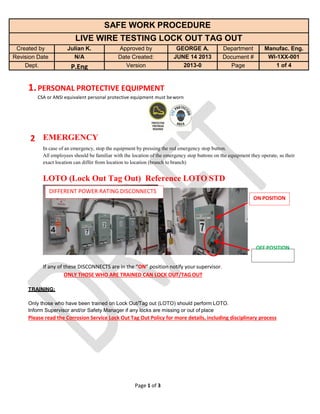 Page 1 of 3
SAFE WORK PROCEDURE
LIVE WIRE TESTING LOCK OUT TAG OUT
Created by Julian K. Approved by GEORGE A. Department Manufac. Eng.
Revision Date N/A Date Created: JUNE 14 2013 Document # WI-1XX-001
Dept. P.Eng Version 2013-0 Page 1 of 4
1.PERSONAL PROTECTIVE EQUIPMENT
CSA or ANSI equivalent personal protective equipment must beworn
2 EMERGENCY
In case of an emergency, stop the equipment by pressing the red emergency stop button.
All employees should be familiar with the location of the emergency stop buttons on the equipment they operate, as their
exact location can differ from location to location (branch to branch)
LOTO (Lock Out Tag Out) Reference LOTO STD
DIFFERENT POWER RATING DISCONNECTS
ON POSITION
OFF POSITION
If any of these DISCONNECTS are in the “ON” position notify your supervisor.
ONLY THOSE WHO ARE TRAINED CAN LOCK OUT/TAGOUT
TRAINING:
Only those who have been trained on Lock Out/Tag out (LOTO) should perform LOTO.
Inform Supervisor and/or Safety Manager if any locks are missing or out of place
Please read the Corrosion Service Lock Out Tag Out Policy for more details, including disciplinary process
 