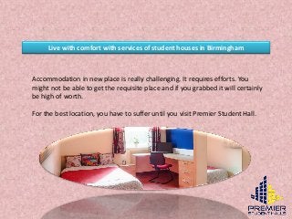 Live with comfort with services of student houses in Birmingham
Accommodation in new place is really challenging. It requires efforts. You
might not be able to get the requisite place and if you grabbed it will certainly
be high of worth.
For the best location, you have to suffer until you visit Premier Student Hall.
 