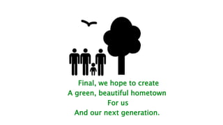 Final, we hope to create
A green, beautiful hometown
For us
And our next generation.
 
