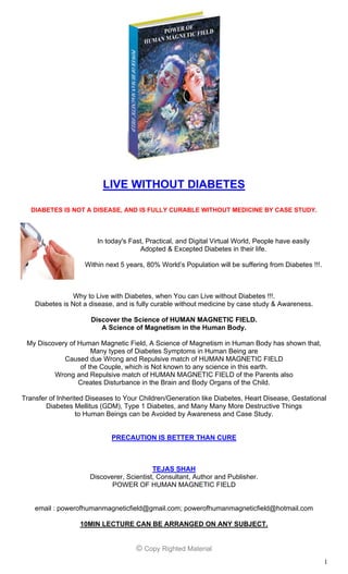 1
LIVE WITHOUT DIABETES
DIABETES IS NOT A DISEASE, AND IS FULLY CURABLE WITHOUT MEDICINE BY CASE STUDY.
In today's Fast, Practical, Digital, and Virtual World, People have easily
Adopted & Excepted Diabetes in their life.
Within next 5 years, 80% World’s Population will be suffering from Diabetes !!!.
Why to Live with Diabetes, when You can Live without Diabetes !!!.
Diabetes is Not a disease, and is fully curable without medicine by case study & Awareness.
Discover the Science of HUMAN MAGNETIC FIELD.
A Science of Magnetism in the Human Body.
My Discovery of Human Magnetic Field, A Science of Magnetism in Human Body has shown that,
Many types of Diabetes Symptoms in Human Being are
Caused due Wrong and Repulsive match of HUMAN MAGNETIC FIELD
of the Couple, which is Not known to any science in this earth.
Wrong and Repulsive match of HUMAN MAGNETIC FIELD of the Parents also
Creates Disturbance in the Brain and Body Organs of the Child.
Transfer of Inherited Diseases to Your Children/Generation like Diabetes, Heart Disease, Gestational
Diabetes Mellitus (GDM), Type 1 Diabetes, and Many Many More Destructive Things
to Human Beings can be Avoided by Awareness and Case Study.
PRECAUTION IS BETTER THAN CURE
TEJAS SHAH
Scientist, Author, & Consultant.
Discoverer of POWER OF HUMAN MAGNETIC FIELD
email : powerofhumanmagneticfield@gmail.com; powerofhumanmagneticfield@hotmail.com
10MIN LECTURE CAN BE ARRANGED ON ANY SUBJECT.
© Copy Righted Material
 