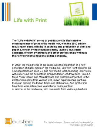 Life with Print


The "Life with Print" series of publications is dedicated to
meaningful use of print in the media mix, with the 2010 edition
focusing on sustainability in sourcing and production of print and
paper. Life with Print showcases many lavishly illustrated
examples of work by printers and other professionals who take
their environmental responsibilities seriously.


In 2009, the main theme of the series was the integration of a new
generation of digital media in the media mix. Life with Print centered on
new applications in Web 2.0 and new media tools, featuring interviews
with experts on the subject like Chris Anderson, Andrew Keen, Loie Le
Meur, Yuko Tanaka and Marc Bressel. The examples described in the
2009 edition came from various well-known organizations, such as
Eurostar, Shamir, the Indian Times and Hellmann’s. And for the first
time there were references to additional online content.
of internet in the media mix, with comments from various publishers




                             The digital universe of paper and printing knowledge
                                                         www.sappi.com/houston
 