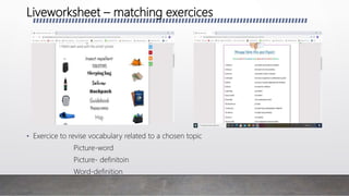 Liveworksheet – matching exercices
• Exercice to revise vocabulary related to a chosen topic
Picture-word
Picture- definitoin
Word-definition
 