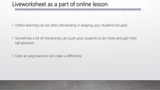 Liveworksheet as a part of online lesson
• Online learning can be often demanding in keeping your students focused
• Sometimes a bit of interactivity can push your students to do more and gain their
full attention
• Even an easy exercice can make a difference
 