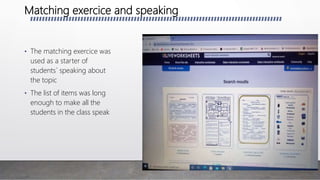 Matching exercice and speaking
• The matching exercice was
used as a starter of
students´ speaking about
the topic
• The list of items was long
enough to make all the
students in the class speak
 