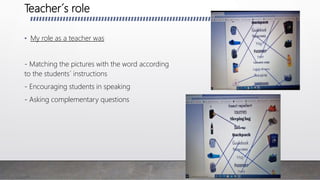 Teacher´s role
• My role as a teacher was
- Matching the pictures with the word according
to the students´ instructions
- Encouraging students in speaking
- Asking complementary questions
 