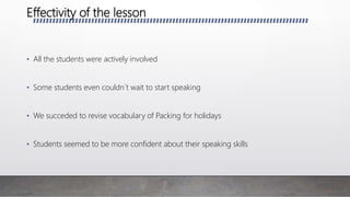 Effectivity of the lesson
• All the students were actively involved
• Some students even couldn´t wait to start speaking
• We succeded to revise vocabulary of Packing for holidays
• Students seemed to be more confident about their speaking skills
 