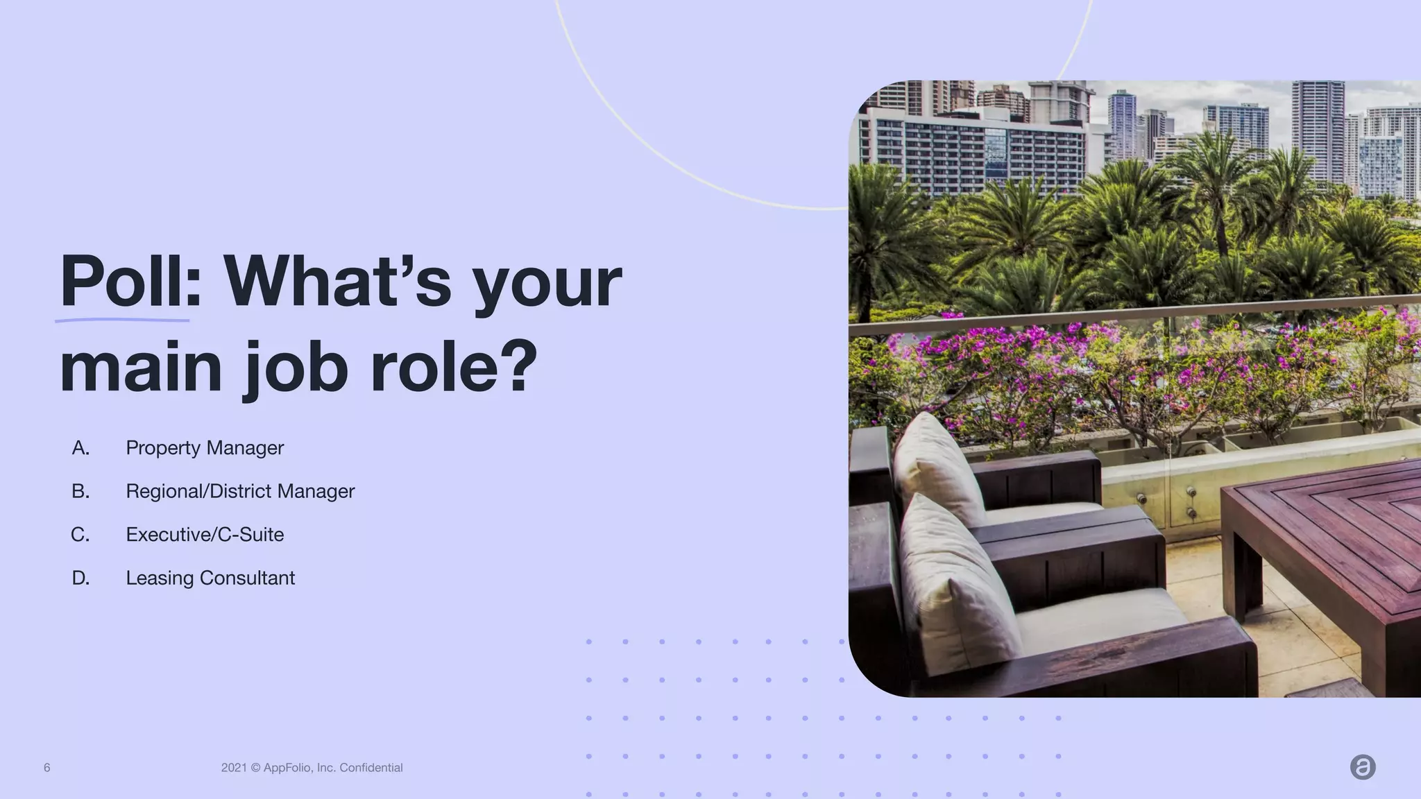 2021 © AppFolio, Inc. Conﬁdential
A. Property Manager
B. Regional/District Manager
C. Executive/C-Suite
D. Leasing Consultant
Poll: What’s your
main job role?
6
 